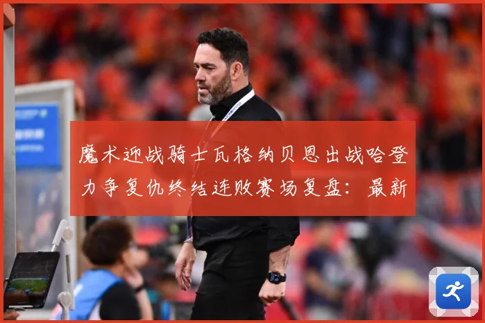 魔术迎战骑士瓦格纳贝恩出战哈登力争复仇终结连败赛场复盘：最新赛事动态与深度分析