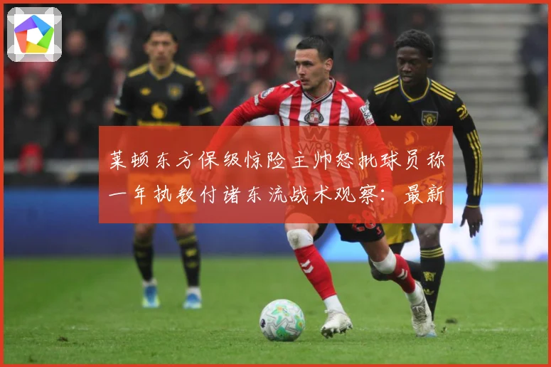 莱顿东方保级惊险主帅怒批球员称一年执教付诸东流战术观察：最新赛事动态与深度分析