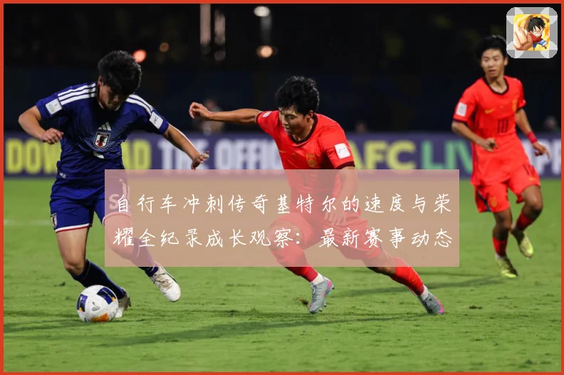 自行车冲刺传奇基特尔的速度与荣耀全纪录成长观察：最新赛事动态与深度分析