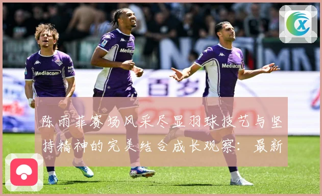 陈雨菲赛场风采尽显羽球技艺与坚持精神的完美结合成长观察：最新赛事动态与深度分析