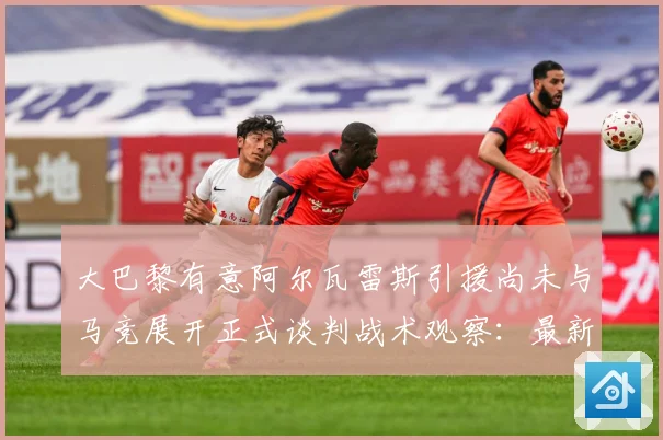 大巴黎有意阿尔瓦雷斯引援尚未与马竞展开正式谈判战术观察：最新赛事动态与深度分析