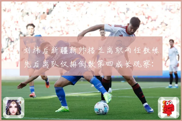 刘炜后新疆新帅格兰离职两任教练先后离队仅排倒数第四成长观察：最新赛事动态与深度分析