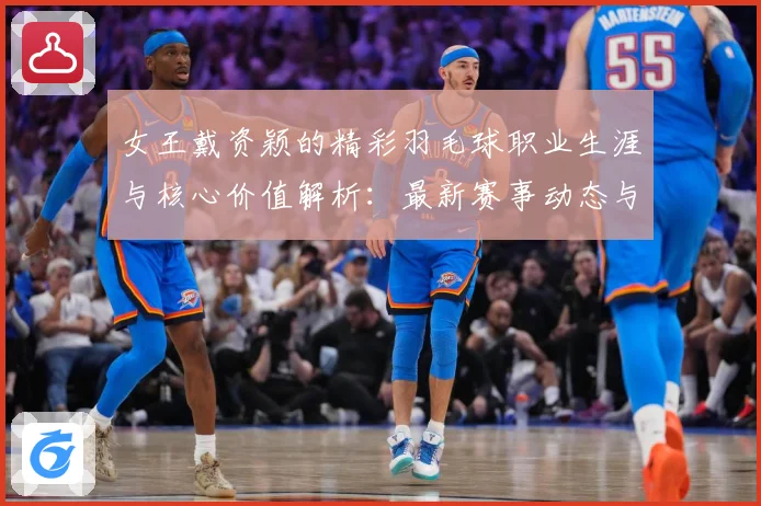 女王戴资颖的精彩羽毛球职业生涯与核心价值解析：最新赛事动态与深度分析