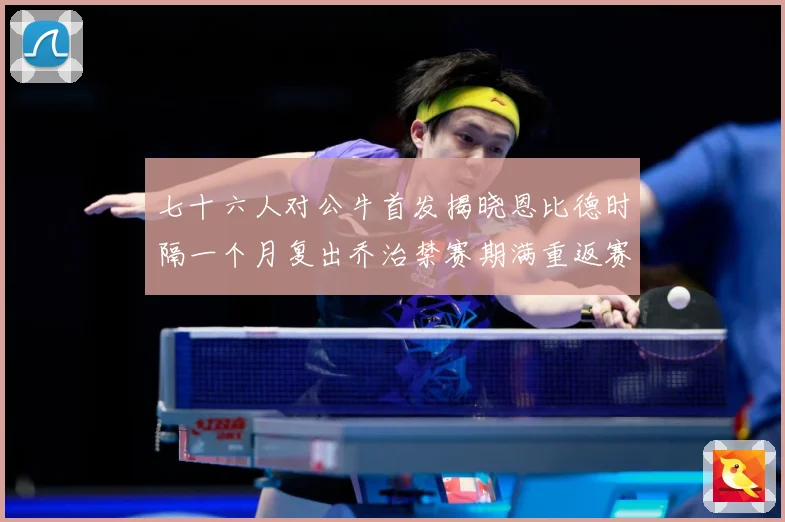 七十六人对公牛首发揭晓恩比德时隔一个月复出乔治禁赛期满重返赛赛场复盘：最新赛事动态与深度分析