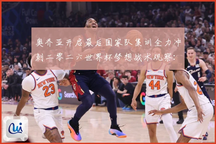 奥乔亚开启最后国家队集训全力冲刺二零二六世界杯梦想战术观察：最新赛事动态与深度分析