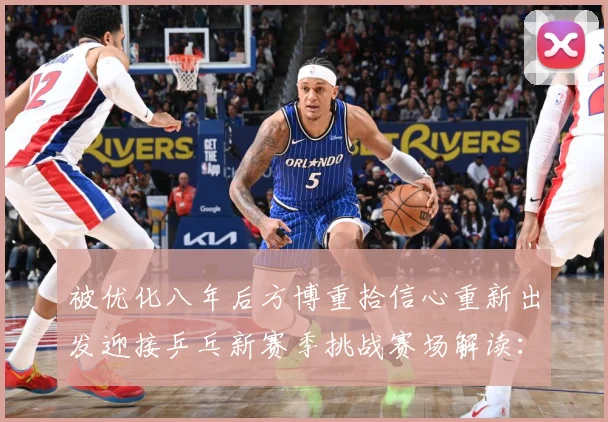 被优化八年后方博重拾信心重新出发迎接乒乓新赛季挑战赛场解读：最新赛事动态与深度分析