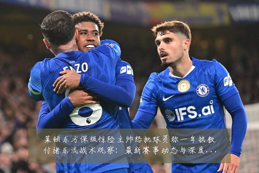 莱顿东方保级惊险主帅怒批球员称一年执教付诸东流战术观察：最新赛事动态与深度分析