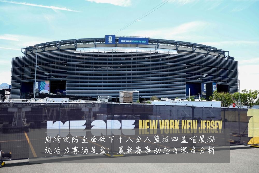 周琦攻防全面砍下十八分八篮板四盖帽展现统治力赛场复盘:最新赛事动态与深度分析