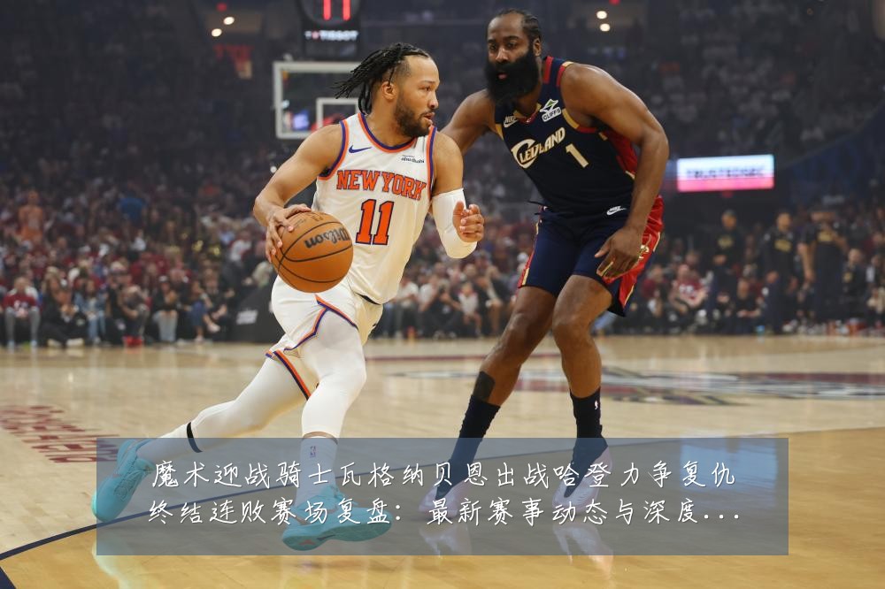 魔术迎战骑士瓦格纳贝恩出战哈登力争复仇终结连败赛场复盘:最新赛事动态与深度分析
