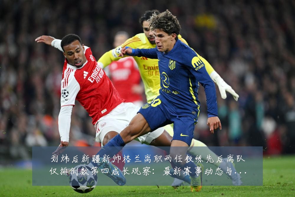 刘炜后新疆新帅格兰离职两任教练先后离队仅排倒数第四成长观察:最新赛事动态与深度分析