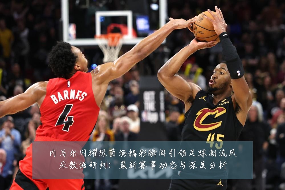 内马尔闪耀绿茵场精彩瞬间引领足球潮流风采数据研判:最新赛事动态与深度分析