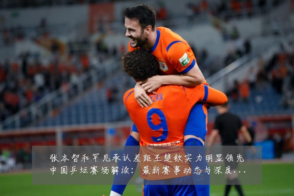 张本智和罕见承认差距王楚钦实力明显领先中国乒坛赛场解读:最新赛事动态与深度分析