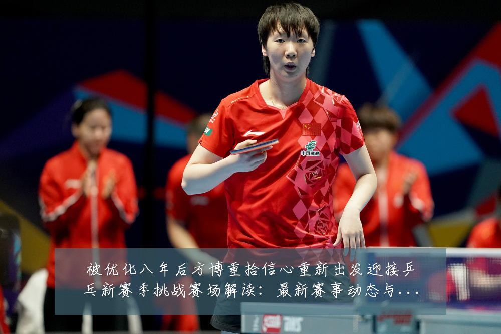 被优化八年后方博重拾信心重新出发迎接乒乓新赛季挑战赛场解读：最新赛事动态与深度分析